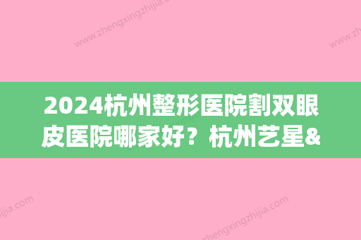 2024杭州整形医院割双眼皮医院哪家好？杭州艺星&杭州美莱&杭州静港	，排行榜(杭州割双眼皮的医院)