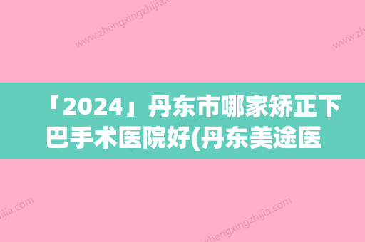 「2024」丹东市哪家矫正下巴手术医院好(丹东美途医疗美容实力很不错哦~)