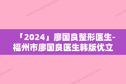 「2024」廖国良整形医生-福州市廖国良医生韩版优立塑用实力派机构稳中求胜