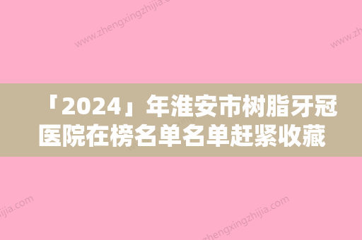 「2024」年淮安市树脂牙冠医院在榜名单名单赶紧收藏-淮安市树脂牙冠口腔医院