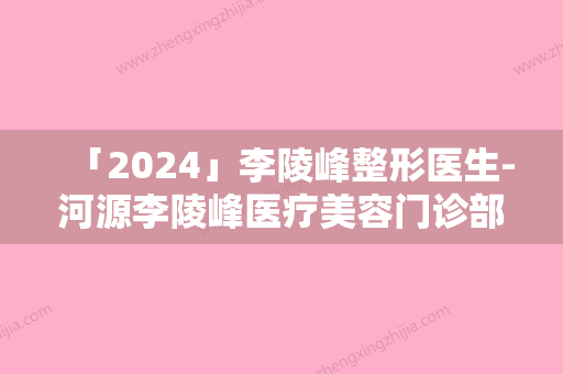 「2024」李陵峰整形医生-河源李陵峰医疗美容门诊部李陵峰医师家家知名度高