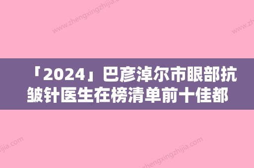 「2024」巴彦淖尔市眼部抗皱针医生在榜清单前十佳都有哪几位-蓝鹏医生口碑自查盘点