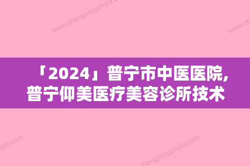 「2024」普宁市中医医院,普宁仰美医疗美容诊所技术比拼，实力一清二楚