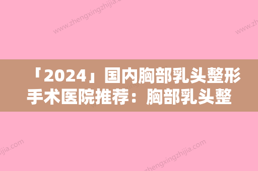 「2024」国内胸部乳头整形手术医院推荐：胸部乳头整形手术医院50强医院名单及简介出炉