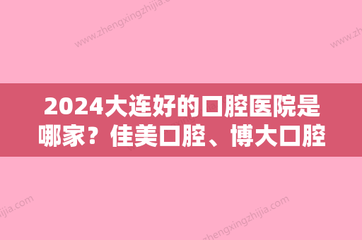 2024大连好的口腔医院是哪家？佳美口腔	、博大口腔、沙医生口腔，网友评分高！