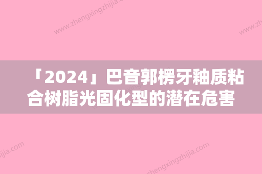 「2024」巴音郭楞牙釉质粘合树脂光固化型的潜在危害有什么