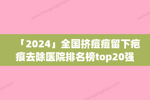 「2024」全国挤痘痘留下疤痕去除医院排名榜top20强哪家比较好-技术口碑不错