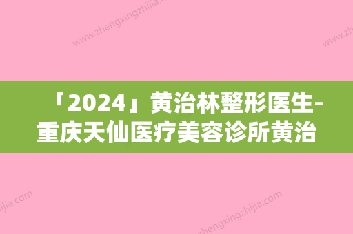 「2024」黄治林整形医生-重庆天仙医疗美容诊所黄治林医师上榜理由重点介绍