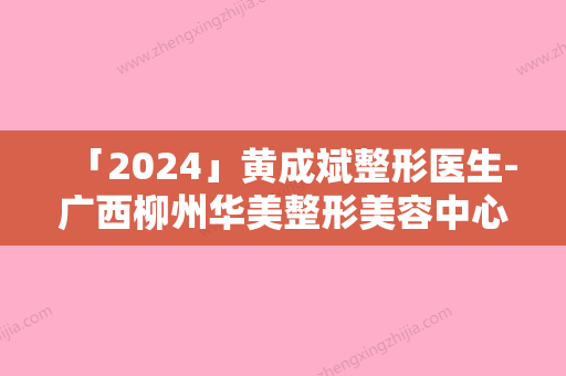 「2024」黄成斌整形医生-广西柳州华美整形美容中心黄成斌医师大热门啊