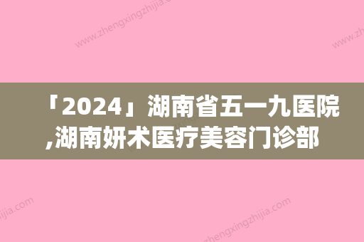 「2024」湖南省五一九医院,湖南妍术医疗美容门诊部top口碑在线