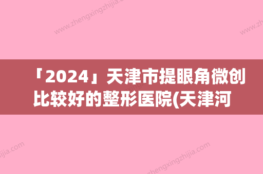 「2024」天津市提眼角微创比较好的整形医院(天津河西极致医疗美容诊所知名医生随你挑选)