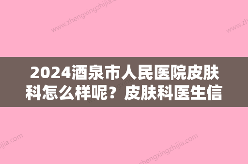 2024酒泉市人民医院皮肤科怎么样呢？皮肤科医生信息&激光嫩肤真实案例