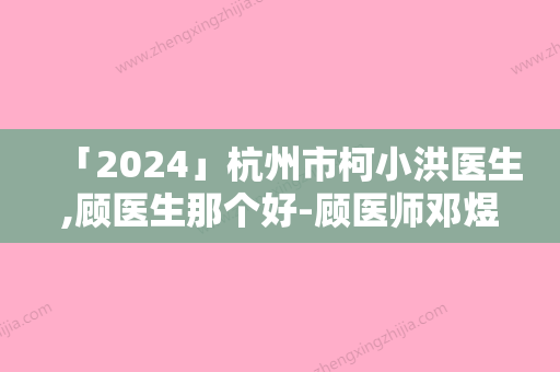 「2024」杭州市柯小洪医生,顾医生那个好-顾医师邓煜威口碑突出入选