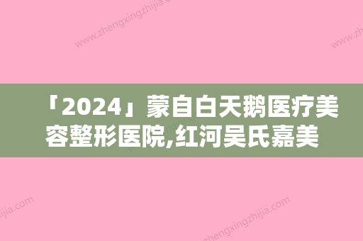 「2024」蒙自白天鹅医疗美容整形医院,红河吴氏嘉美医疗美容门诊部口碑严选都是实力派