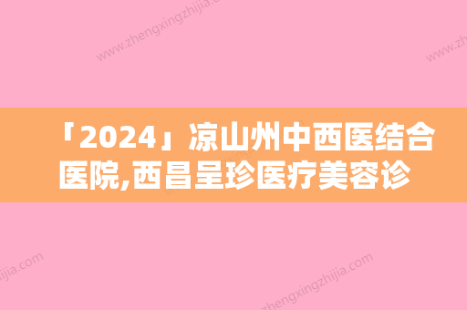 「2024」凉山州中西医结合医院,西昌呈珍医疗美容诊所宝藏机构实力对比