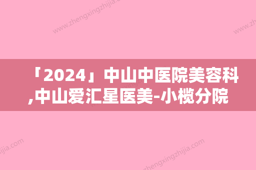 「2024」中山中医院美容科,中山爱汇星医美-小榄分院哪家整形比较好