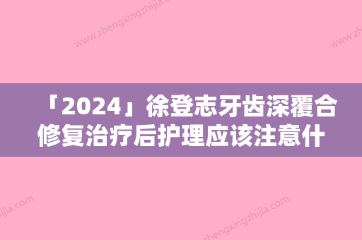 「2024」徐登志牙齿深覆合修复治疗后护理应该注意什么问题