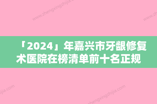 「2024」年嘉兴市牙龈修复术医院在榜清单前十名正规人气机构-嘉兴市牙龈修复术口腔医院