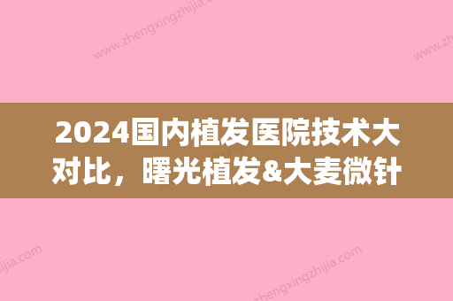 2024国内植发医院技术大对比，曙光植发&大麦微针植发等	，医院排行榜！(未来植发技术)