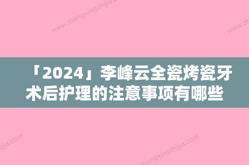 「2024」李峰云全瓷烤瓷牙术后护理的注意事项有哪些