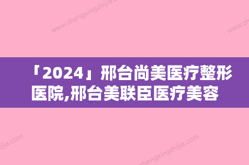 「2024」邢台尚美医疗整形医院,邢台美联臣医疗美容诊所哪个医院好附案例