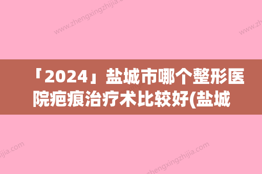 「2024」盐城市哪个整形医院疤痕治疗术比较好(盐城熙尔美医疗美容你一定要了解)