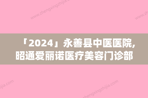 「2024」永善县中医医院,昭通爱丽诺医疗美容门诊部top口碑在线