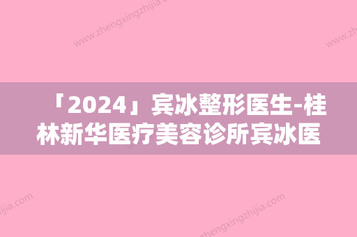 「2024」宾冰整形医生-桂林新华医疗美容诊所宾冰医师口碑红榜推荐