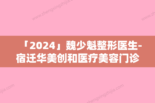 「2024」魏少魁整形医生-宿迁华美创和医疗美容门诊部魏少魁医师当地整友推荐