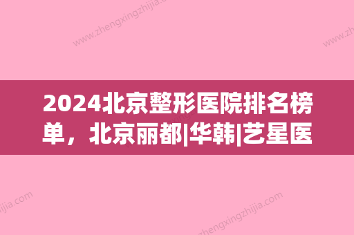 2024北京整形医院排名榜单，北京丽都|华韩|艺星医疗等	，都是正规人气机构