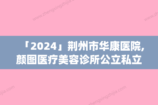 「2024」荆州市华康医院,颜图医疗美容诊所公立私立pk详情