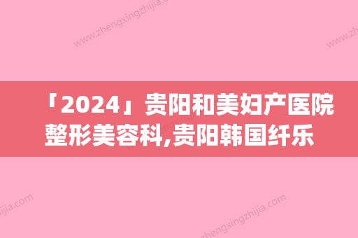 「2024」贵阳和美妇产医院整形美容科,贵阳韩国纤乐儿医疗美容整形外科口碑_实力充分PK