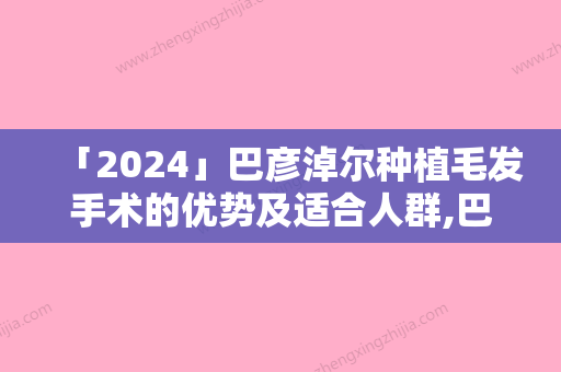 「2024」巴彦淖尔种植毛发手术的优势及适合人群,巴彦淖尔种植毛发手术的方法及适应人群