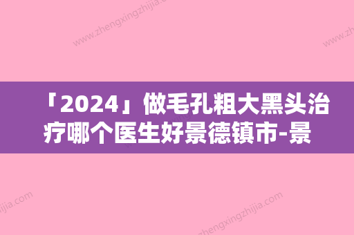 「2024」做毛孔粗大黑头治疗哪个医生好景德镇市-景德镇市朴钟洙整形医生