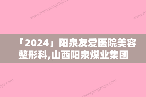 「2024」阳泉友爱医院美容整形科,山西阳泉煤业集团总医整形科你比较喜欢哪一家