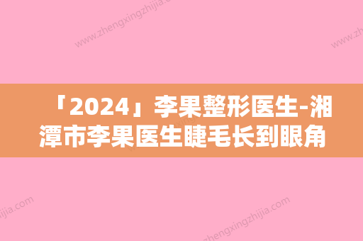 「2024」李果整形医生-湘潭市李果医生睫毛长到眼角各有特长