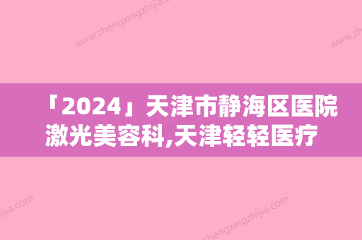 「2024」天津市静海区医院激光美容科,天津轻轻医疗美容诊所实力对比测评价格表参考