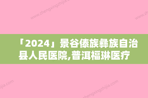 「2024」景谷傣族彝族自治县人民医院,普洱福琳医疗美容诊所人气口碑实力汇总