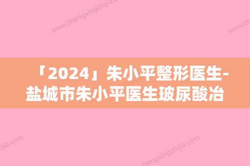 「2024」朱小平整形医生-盐城市朱小平医生玻尿酸冶眼袋严选优质医美