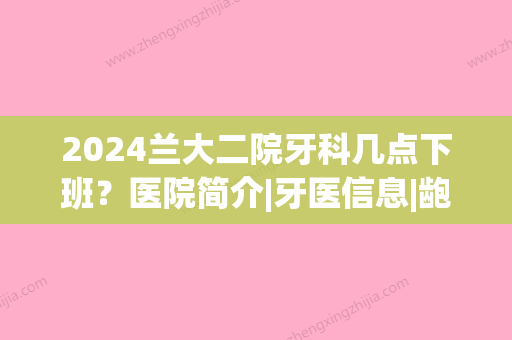 2024兰大二院牙科几点下班？医院简介|牙医信息|龅牙矫正前后果对比~