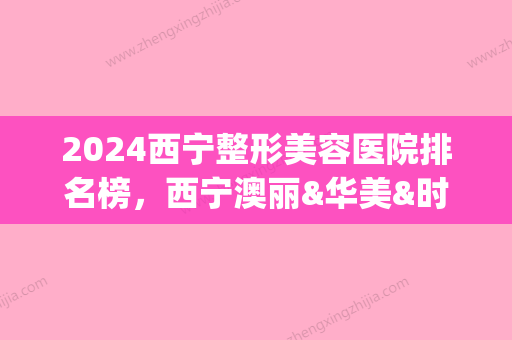 2024西宁整形美容医院排名榜，西宁澳丽&华美&时光，都是实力人气机构(西宁整形美容医院哪家好)