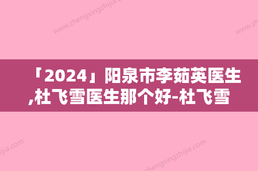 「2024」阳泉市李茹英医生,杜飞雪医生那个好-杜飞雪医师夺得前三