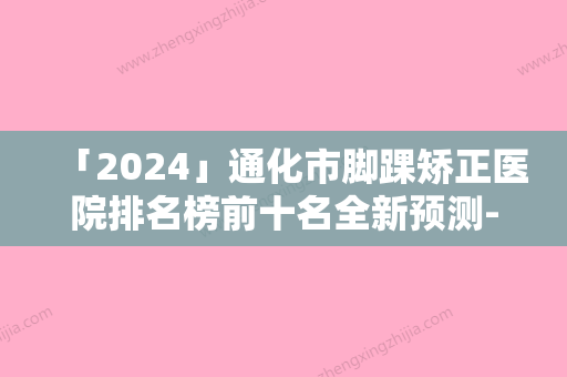 「2024」通化市脚踝矫正医院排名榜前十名全新预测-通化市脚踝矫正整形医院