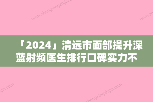 「2024」清远市面部提升深蓝射频医生排行口碑实力不比公立差-清远市面部提升深蓝射频医生