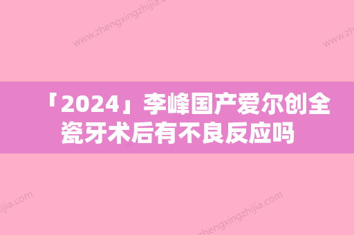 「2024」李峰国产爱尔创全瓷牙术后有不良反应吗