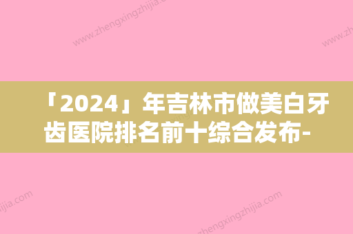 「2024」年吉林市做美白牙齿医院排名前十综合发布-吉林市做美白牙齿口腔医院