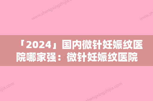 「2024」国内微针妊娠纹医院哪家强：微针妊娠纹医院前50位评价极高