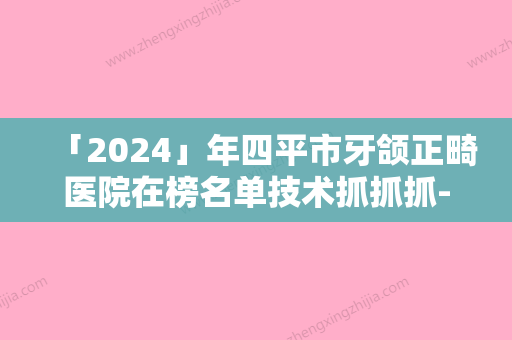 「2024」年四平市牙颌正畸医院在榜名单技术抓抓抓-四平市牙颌正畸口腔医院