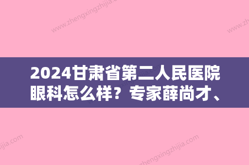 2024甘肃省第二人民医院眼科怎么样？专家薛尚才、王秀兰+近视矫正案例