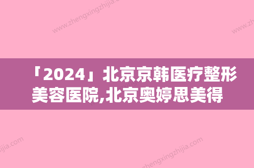 「2024」北京京韩医疗整形美容医院,北京奥婷思美得医疗美容整形诊所怎么样哪个大夫手术做的好